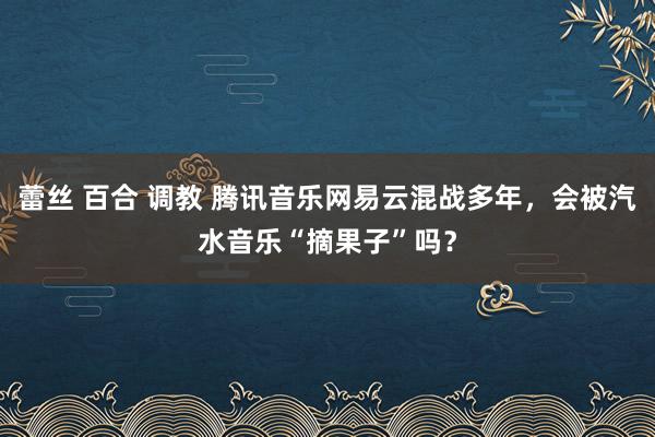 蕾丝 百合 调教 腾讯音乐网易云混战多年，会被汽水音乐“摘果子”吗？