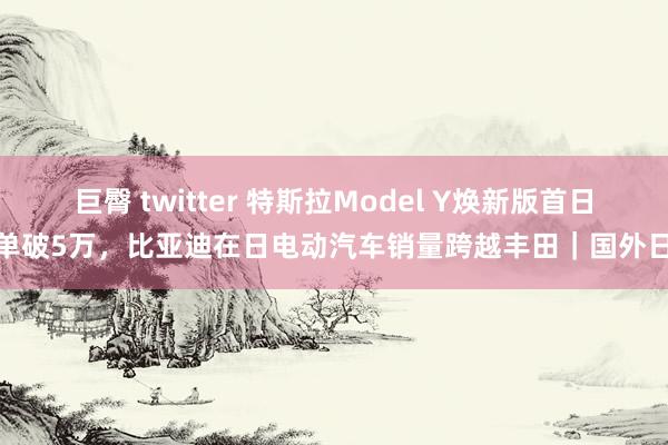 巨臀 twitter 特斯拉Model Y焕新版首日订单破5万，比亚迪在日电动汽车销量跨越丰田｜国外日报