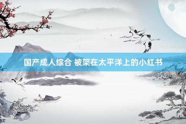 国产成人综合 被架在太平洋上的小红书