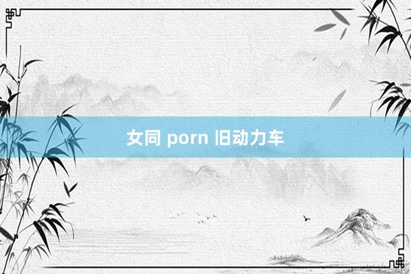 女同 porn 旧动力车