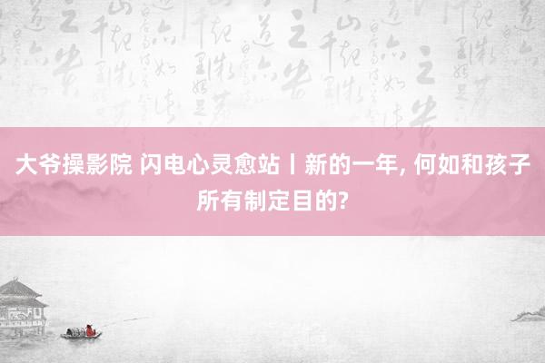 大爷操影院 闪电心灵愈站丨新的一年， 何如和孩子所有制定目的?