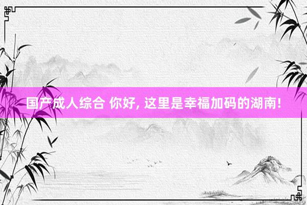 国产成人综合 你好， 这里是幸福加码的湖南!