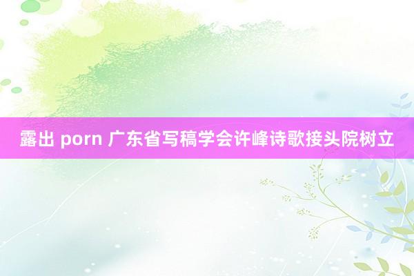 露出 porn 广东省写稿学会许峰诗歌接头院树立