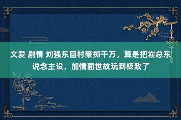 文爱 剧情 刘强东回村豪掷千万，算是把霸总东说念主设，加情面世故玩到极致了