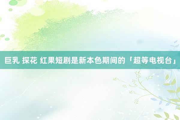 巨乳 探花 红果短剧是新本色期间的「超等电视台」