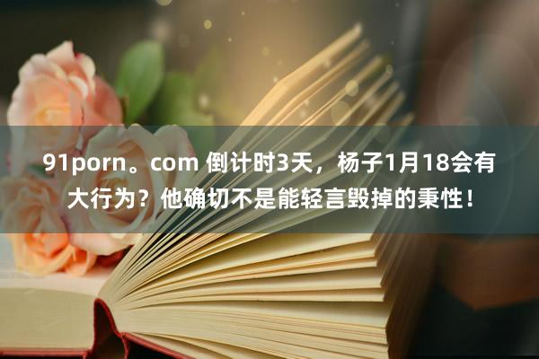 91porn。com 倒计时3天，杨子1月18会有大行为？他确切不是能轻言毁掉的秉性！