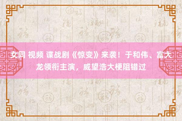 女同 视频 谍战剧《惊变》来袭！于和伟、富大龙领衔主演，威望浩大梗阻错过
