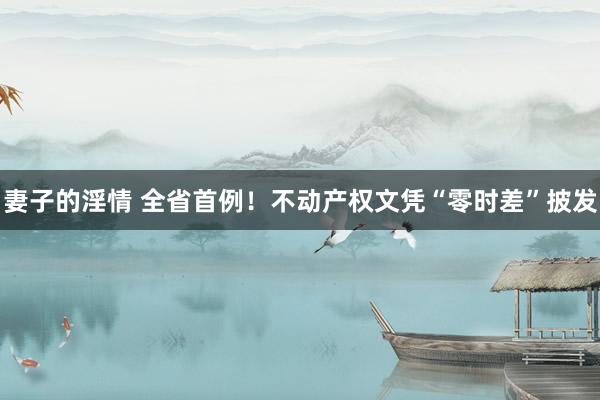 妻子的淫情 全省首例！不动产权文凭“零时差”披发