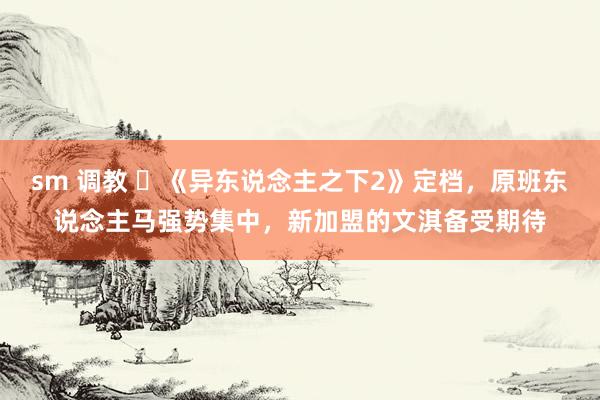 sm 调教 ‌《异东说念主之下2》定档，原班东说念主马强势集中，新加盟的文淇备受期待