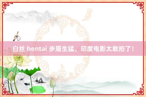 白丝 hentai 步履生猛，印度电影太敢拍了！