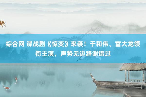 综合网 谍战剧《惊变》来袭！于和伟、富大龙领衔主演，声势无边辞谢错过