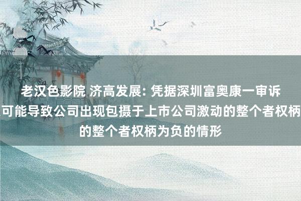 老汉色影院 济高发展: 凭据深圳富奥康一审诉讼判决恶果可能导致公司出现包摄于上市公司激动的整个者权柄为负的情形