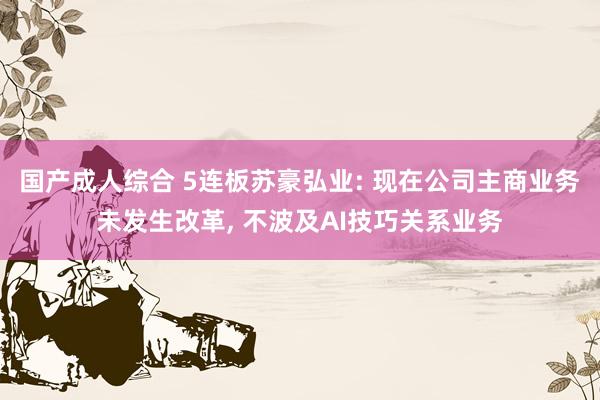 国产成人综合 5连板苏豪弘业: 现在公司主商业务未发生改革， 不波及AI技巧关系业务