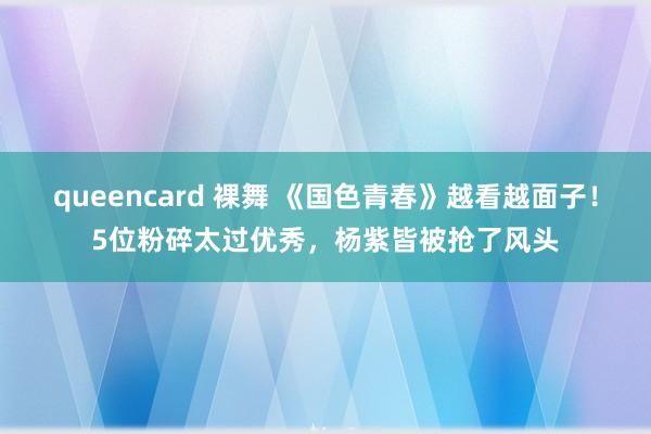 queencard 裸舞 《国色青春》越看越面子！5位粉碎太过优秀，杨紫皆被抢了风头