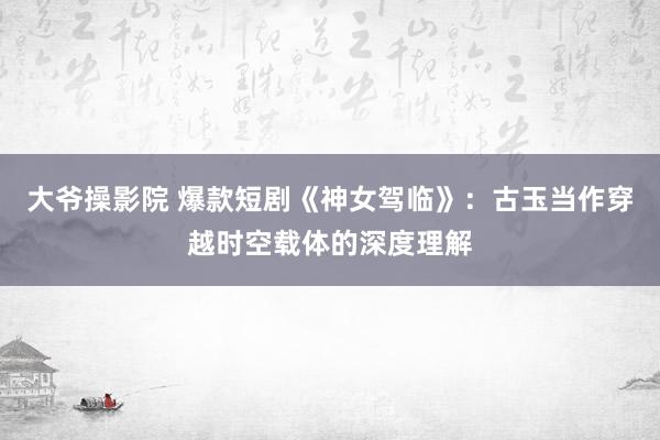 大爷操影院 爆款短剧《神女驾临》：古玉当作穿越时空载体的深度理解