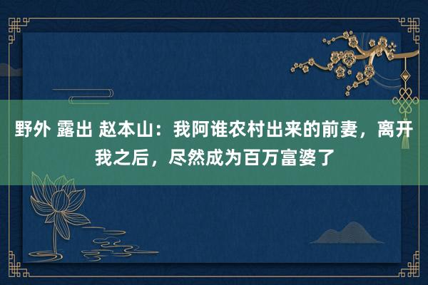 野外 露出 赵本山：我阿谁农村出来的前妻，离开我之后，尽然成为百万富婆了