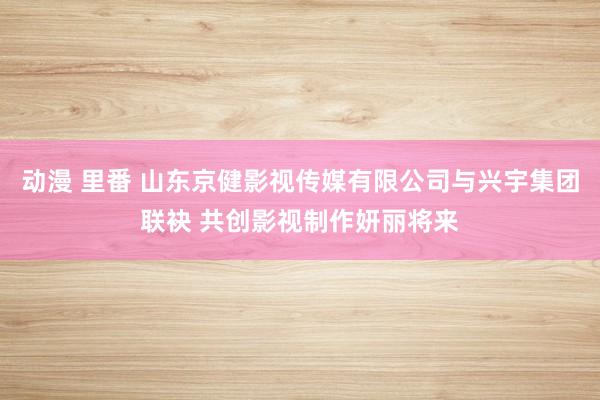 动漫 里番 山东京健影视传媒有限公司与兴宇集团联袂 共创影视制作妍丽将来