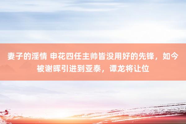 妻子的淫情 申花四任主帅皆没用好的先锋，如今被谢晖引进到亚泰，谭龙将让位