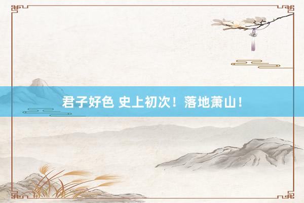 君子好色 史上初次！落地萧山！