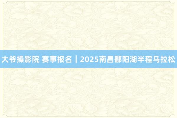 大爷操影院 赛事报名︱2025南昌鄱阳湖半程马拉松