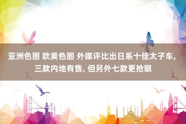 亚洲色图 欧美色图 外媒评比出日系十佳太子车， 三款内地有售， 但另外七款更抢眼