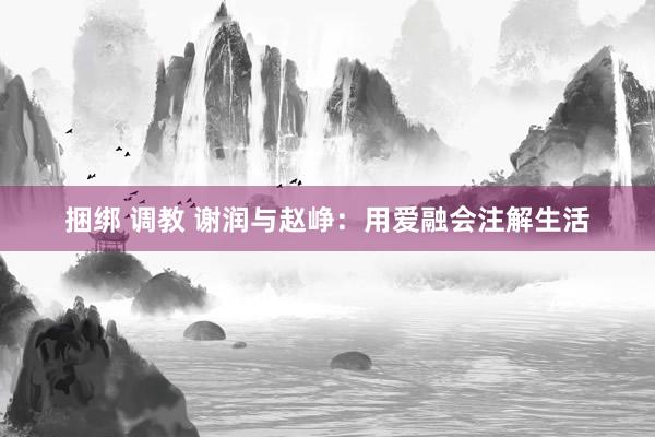 捆绑 调教 谢润与赵峥：用爱融会注解生活