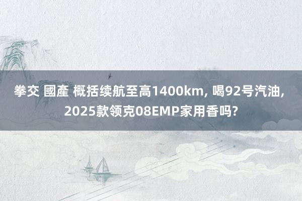 拳交 國產 概括续航至高1400km， 喝92号汽油， 2025款领克08EMP家用香吗?