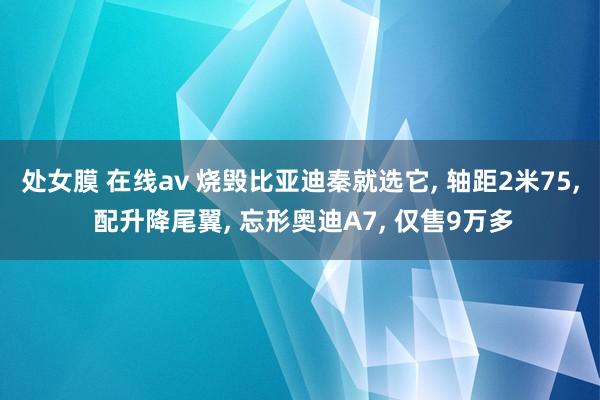处女膜 在线av 烧毁比亚迪秦就选它， 轴距2米75， 配升降尾翼， 忘形奥迪A7， 仅售9万多