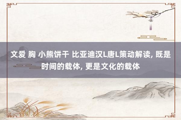 文爱 胸 小熊饼干 比亚迪汉L唐L策动解读， 既是时间的载体， 更是文化的载体