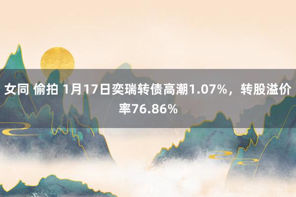 女同 偷拍 1月17日奕瑞转债高潮1.07%，转股溢价率76.86%