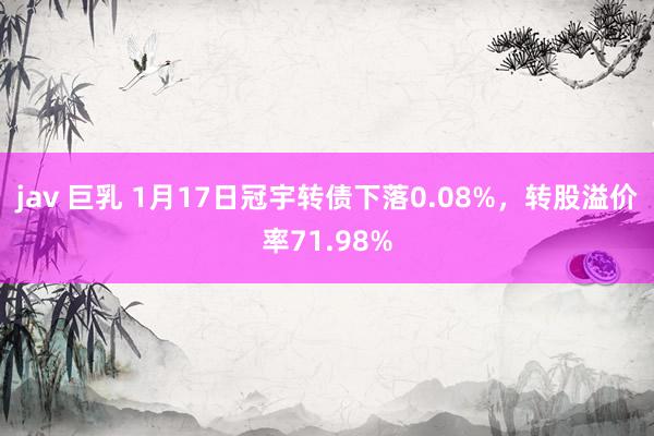 jav 巨乳 1月17日冠宇转债下落0.08%，转股溢价率71.98%