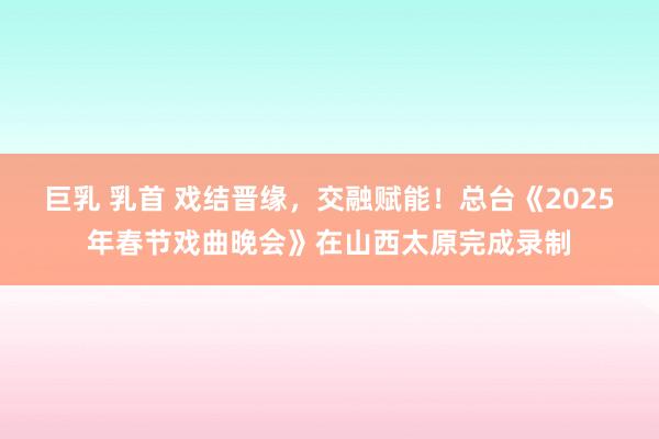 巨乳 乳首 戏结晋缘，交融赋能！总台《2025年春节戏曲晚会》在山西太原完成录制