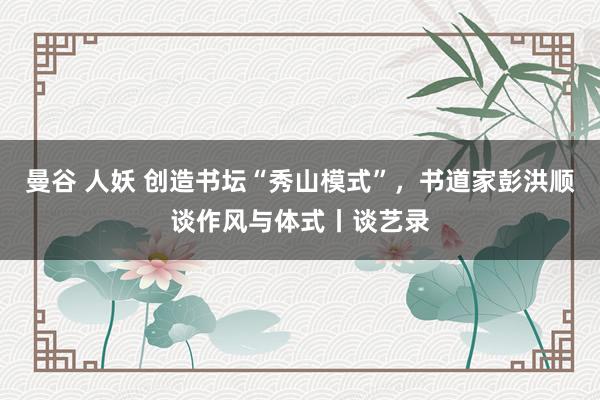 曼谷 人妖 创造书坛“秀山模式”，书道家彭洪顺谈作风与体式丨谈艺录