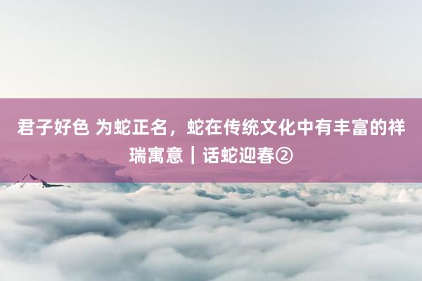 君子好色 为蛇正名，蛇在传统文化中有丰富的祥瑞寓意｜话蛇迎春②