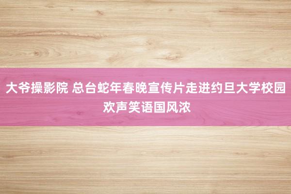 大爷操影院 总台蛇年春晚宣传片走进约旦大学校园 欢声笑语国风浓