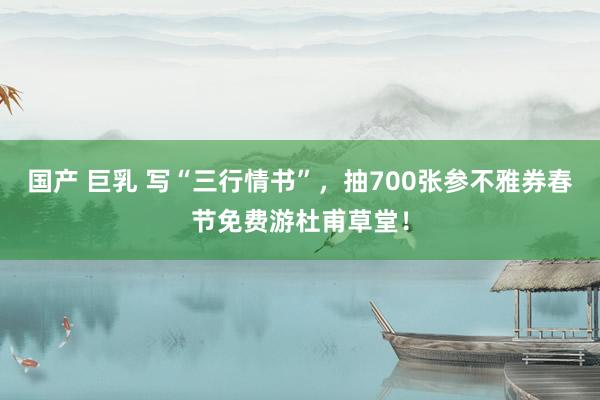 国产 巨乳 写“三行情书”，抽700张参不雅券春节免费游杜甫草堂！