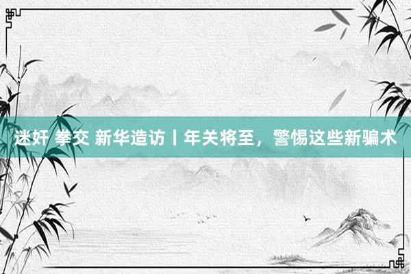 迷奸 拳交 新华造访丨年关将至，警惕这些新骗术