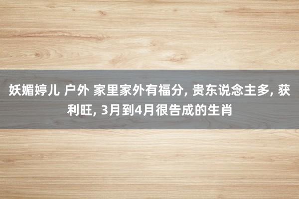 妖媚婷儿 户外 家里家外有福分， 贵东说念主多， 获利旺， 3月到4月很告成的生肖