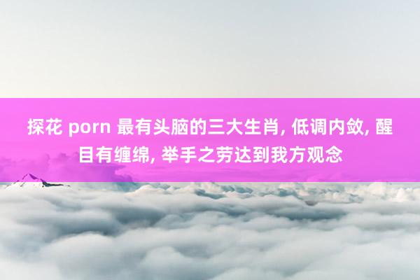 探花 porn 最有头脑的三大生肖， 低调内敛， 醒目有缠绵， 举手之劳达到我方观念