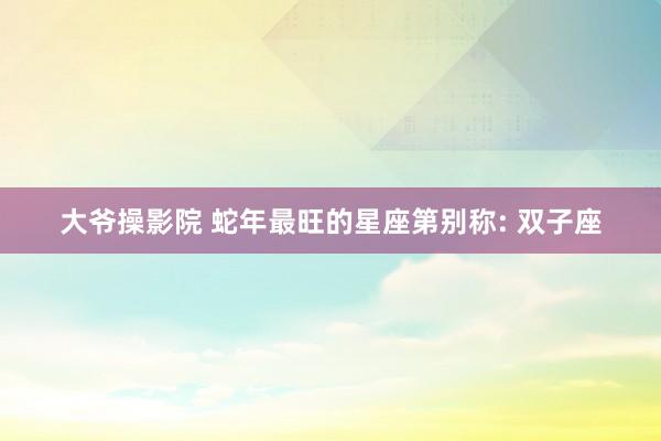 大爷操影院 蛇年最旺的星座第别称: 双子座