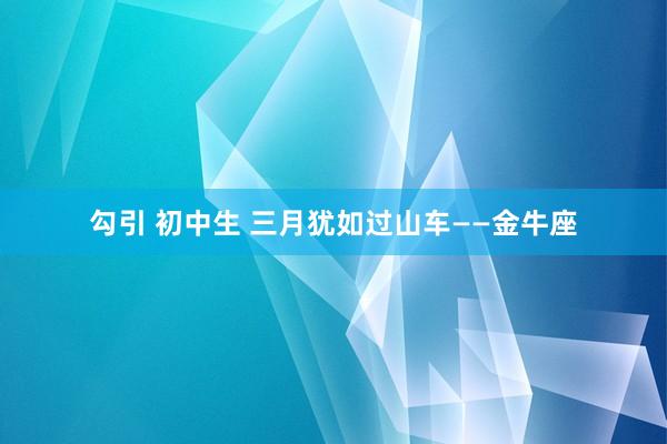 勾引 初中生 三月犹如过山车——金牛座