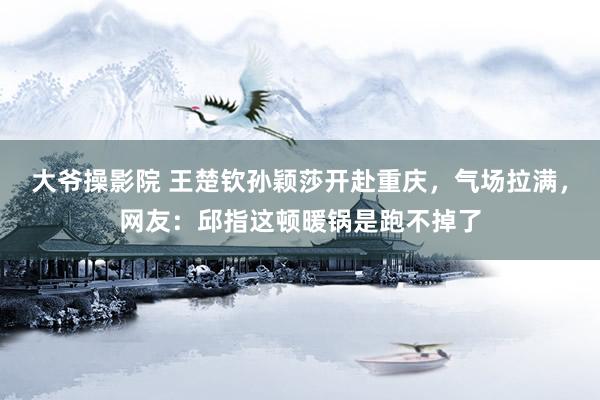 大爷操影院 王楚钦孙颖莎开赴重庆，气场拉满，网友：邱指这顿暖锅是跑不掉了