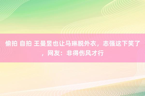 偷拍 自拍 王曼昱也让马琳脱外衣，志强这下笑了，网友：非得伤风才行