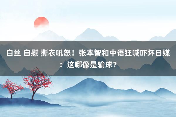 白丝 自慰 撕衣吼怒！张本智和中语狂喊吓坏日媒：这哪像是输球？