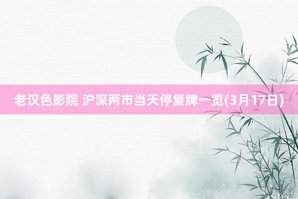 老汉色影院 沪深两市当天停复牌一览(3月17日)