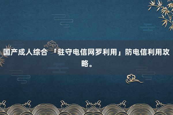 国产成人综合 「驻守电信网罗利用」防电信利用攻略。