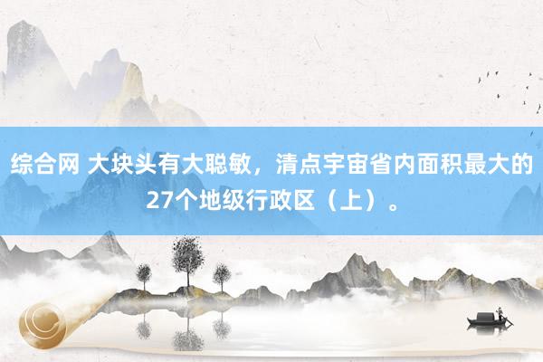 综合网 大块头有大聪敏，清点宇宙省内面积最大的27个地级行政区（上）。
