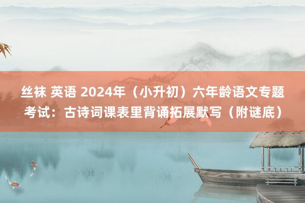 丝袜 英语 2024年（小升初）六年龄语文专题考试：古诗词课表里背诵拓展默写（附谜底）