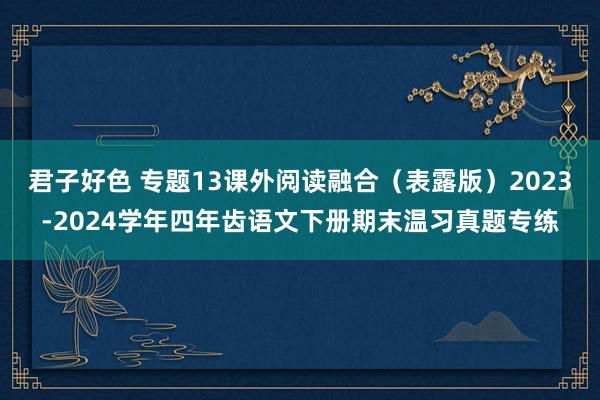 君子好色 专题13课外阅读融合（表露版）2023-2024学年四年齿语文下册期末温习真题专练