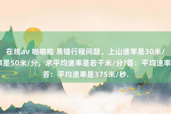 在线av 啪啪啦 易错行程问题。上山速率是30米/分，下山速率是50米/分，求平均速率是若干米/分?答：平均速率是375米/秒.